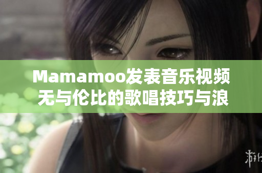 Mamamoo发表音乐视频 无与伦比的歌唱技巧与浪漫氛围