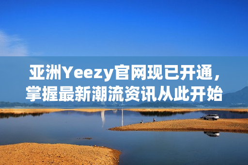 亚洲Yeezy官网现已开通，掌握最新潮流资讯从此开始