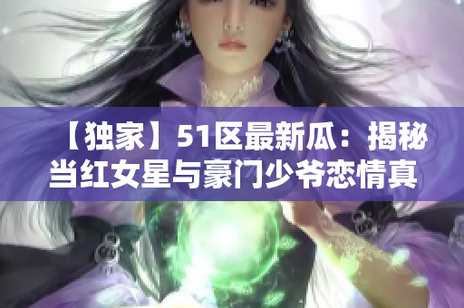 【独家】51区最新瓜：揭秘当红女星与豪门少爷恋情真相！