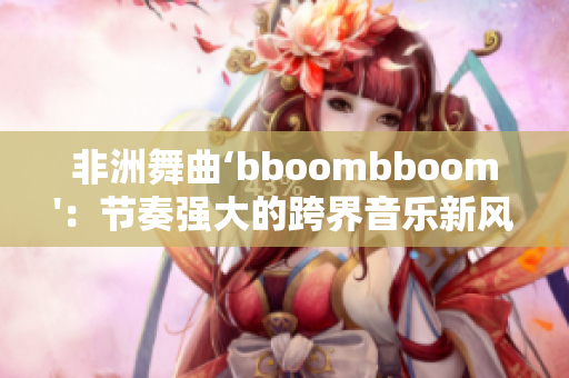 非洲舞曲‘bboombboom'：节奏强大的跨界音乐新风尚