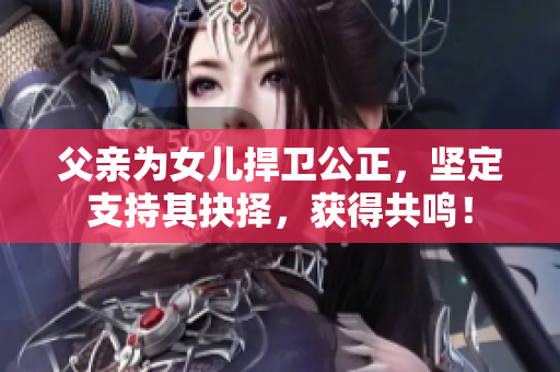 父亲为女儿捍卫公正，坚定支持其抉择，获得共鸣！