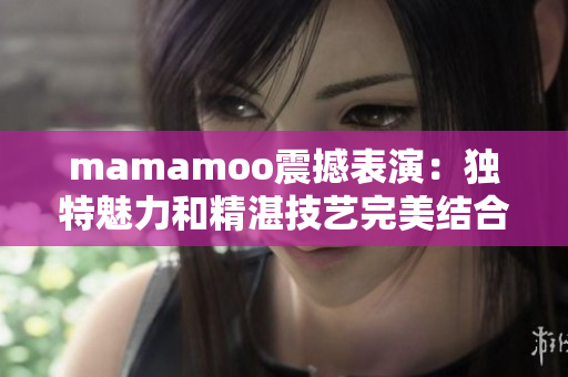 mamamoo震撼表演：独特魅力和精湛技艺完美结合的现场视频