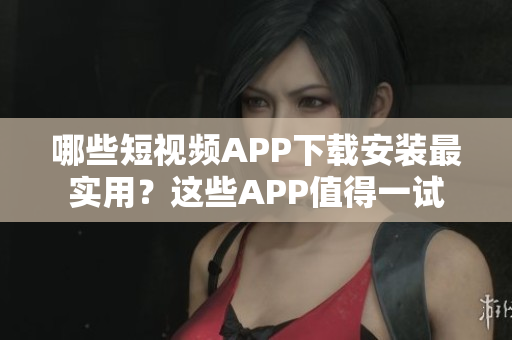 哪些短视频APP下载安装最实用？这些APP值得一试