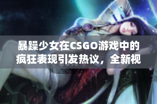 暴躁少女在CSGO游戏中的疯狂表现引发热议，全新视频曝光！(1)