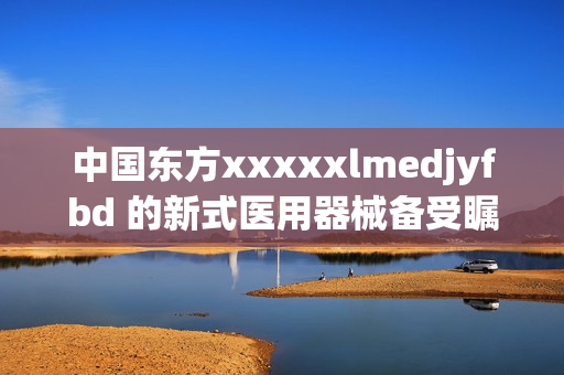 中国东方xxxxxlmedjyfbd 的新式医用器械备受瞩目