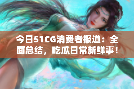 今日51CG消费者报道：全面总结，吃瓜日常新鲜事！