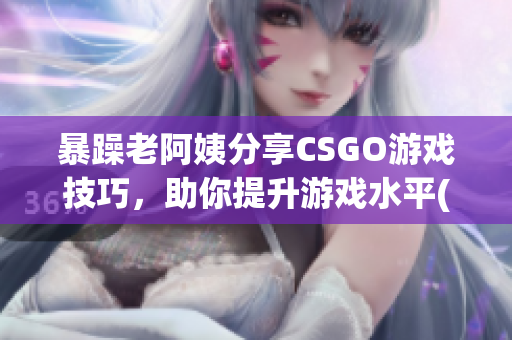 暴躁老阿姨分享CSGO游戏技巧，助你提升游戏水平(1)