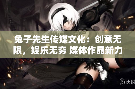 兔子先生传媒文化：创意无限，娱乐无穷 媒体作品新力量