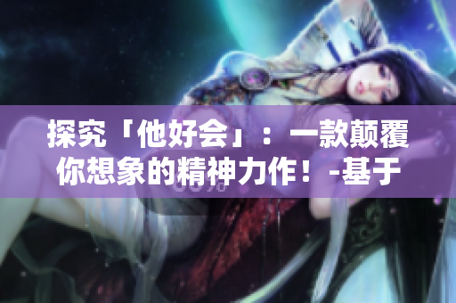 探究「他好会」：一款颠覆你想象的精神力作！-基于txt笔趣阁