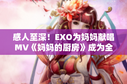 感人至深！EXO为妈妈献唱MV《妈妈的厨房》成为全亚洲网红