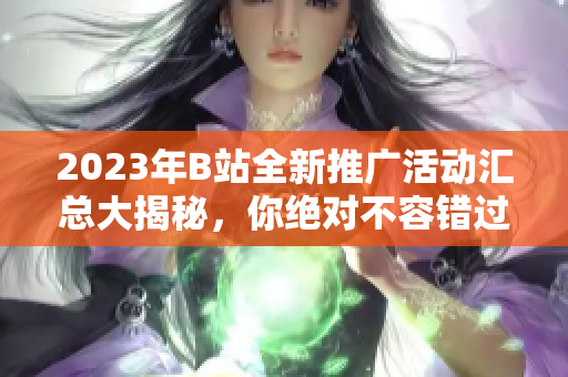 2023年B站全新推广活动汇总大揭秘，你绝对不容错过