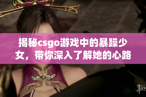 揭秘csgo游戏中的暴躁少女，带你深入了解她的心路历程