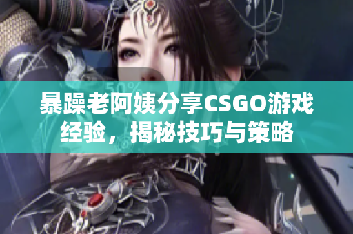 暴躁老阿姨分享CSGO游戏经验，揭秘技巧与策略