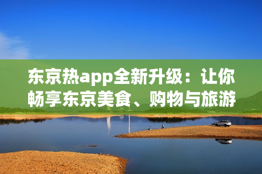 东京热app全新升级：让你畅享东京美食、购物与旅游！ 