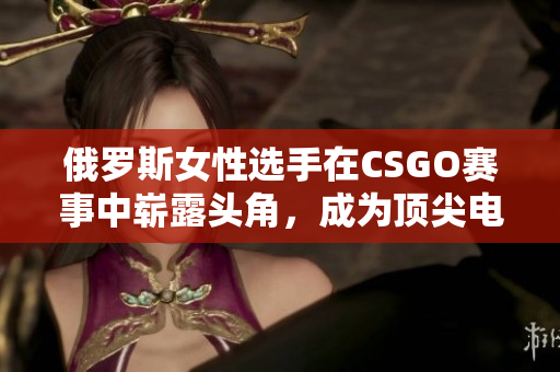 俄罗斯女性选手在CSGO赛事中崭露头角，成为顶尖电竞选手