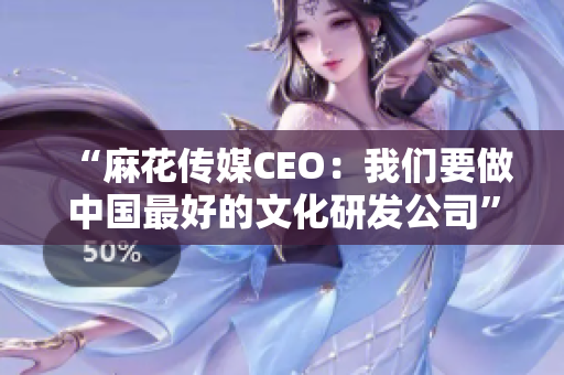 “麻花传媒CEO：我们要做中国最好的文化研发公司”