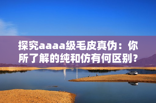 探究aaaa级毛皮真伪：你所了解的纯和仿有何区别？