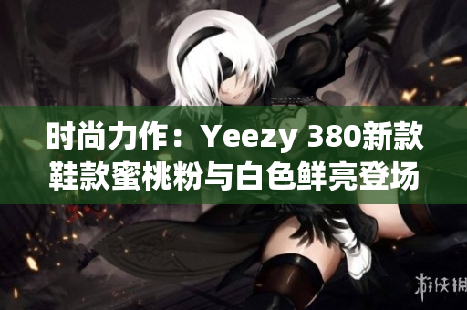 时尚力作：Yeezy 380新款鞋款蜜桃粉与白色鲜亮登场！