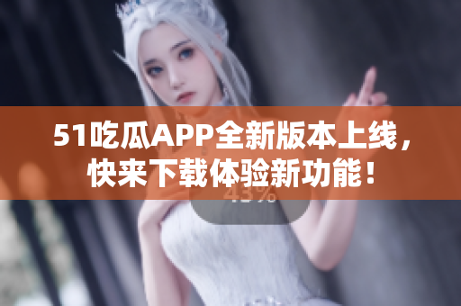 51吃瓜APP全新版本上线，快来下载体验新功能！