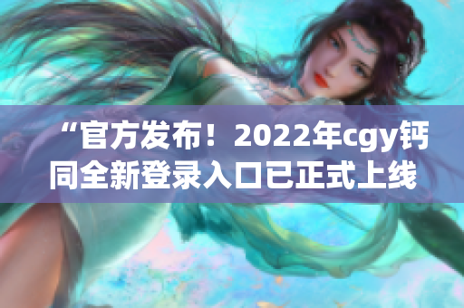 “官方发布！2022年cgy钙同全新登录入口已正式上线！”