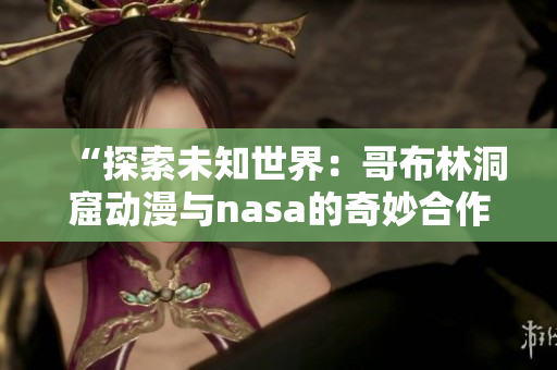 “探索未知世界：哥布林洞窟动漫与nasa的奇妙合作”