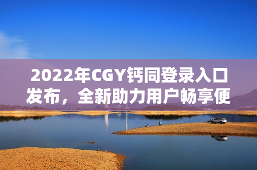 2022年CGY钙同登录入口发布，全新助力用户畅享便捷访问