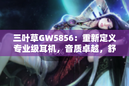 三叶草GW5856：重新定义专业级耳机，音质卓越，舒适度极高！