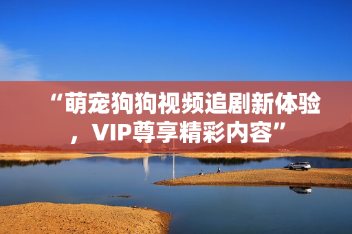 “萌宠狗狗视频追剧新体验，VIP尊享精彩内容”