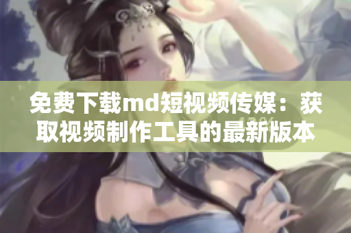 免费下载md短视频传媒：获取视频制作工具的最新版本