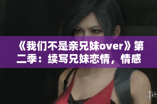 《我们不是亲兄妹over》第二季：续写兄妹恋情，情感升级再升级！