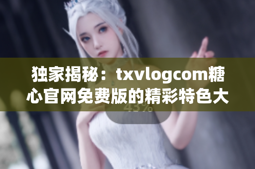 独家揭秘：txvlogcom糖心官网免费版的精彩特色大揭秘(1)