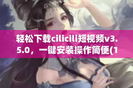 轻松下载cilicili短视频v3.5.0，一键安装操作简便(1)