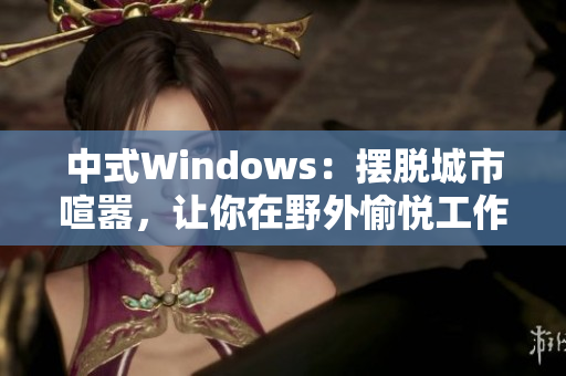 中式Windows：摆脱城市喧嚣，让你在野外愉悦工作！