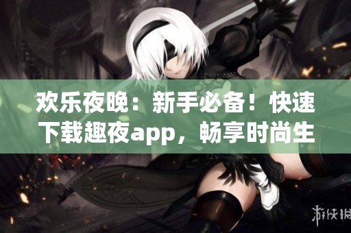 欢乐夜晚：新手必备！快速下载趣夜app，畅享时尚生活！