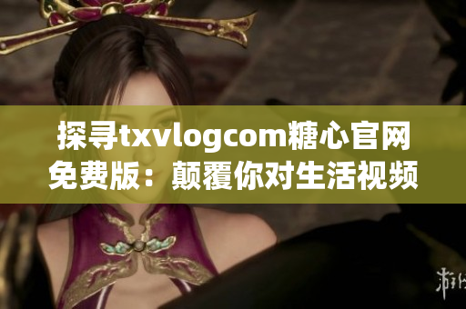 探寻txvlogcom糖心官网免费版：颠覆你对生活视频的体验