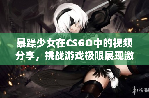 暴躁少女在CSGO中的视频分享，挑战游戏极限展现激烈战斗风采(1)