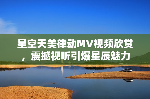 星空天美律动MV视频欣赏，震撼视听引爆星辰魅力