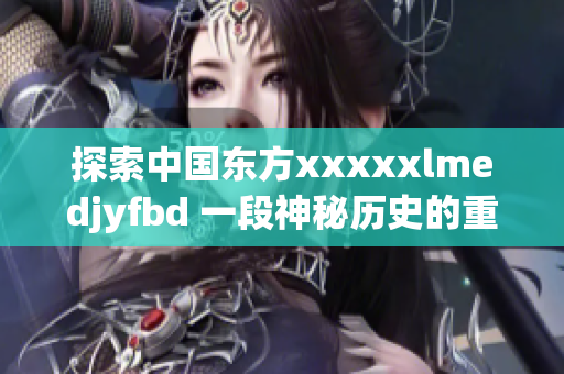 探索中国东方xxxxxlmedjyfbd 一段神秘历史的重现