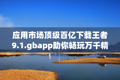 应用市场顶级百亿下载王者9.1.gbapp助你畅玩万千精彩应用