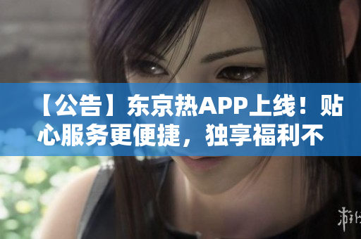 【公告】东京热APP上线！贴心服务更便捷，独享福利不容错过！