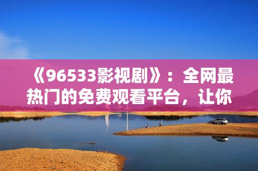 《96533影视剧》：全网最热门的免费观看平台，让你轻松追剧！