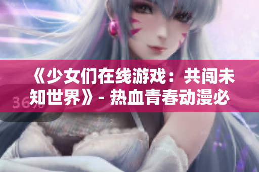 《少女们在线游戏：共闯未知世界》- 热血青春动漫必看的游戏冒险之旅！