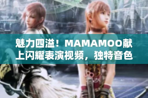 魅力四溢！MAMAMOO献上闪耀表演视频，独特音色惊艳众人