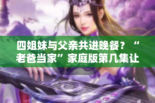 四姐妹与父亲共进晚餐？“老爸当家”家庭版第几集让我们一起来做饭！