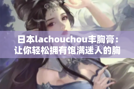 日本lachouchou丰胸膏：让你轻松拥有饱满迷人的胸部