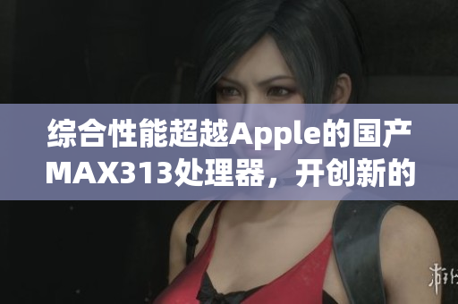 综合性能超越Apple的国产MAX313处理器，开创新的芯片时代