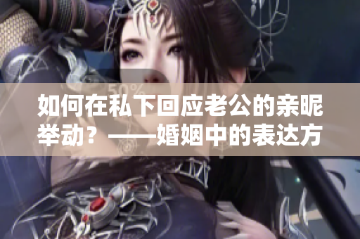 如何在私下回应老公的亲昵举动？——婚姻中的表达方式