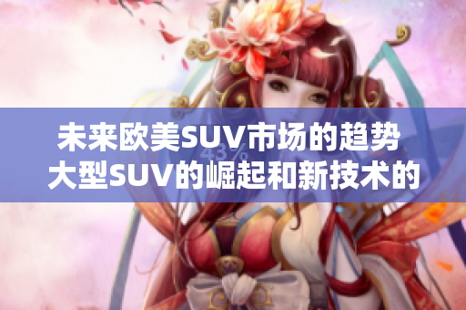 未来欧美SUV市场的趋势 大型SUV的崛起和新技术的普及