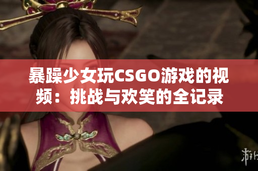 暴躁少女玩CSGO游戏的视频：挑战与欢笑的全记录