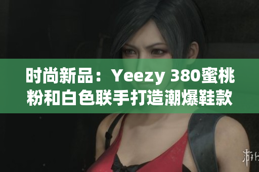 时尚新品：Yeezy 380蜜桃粉和白色联手打造潮爆鞋款